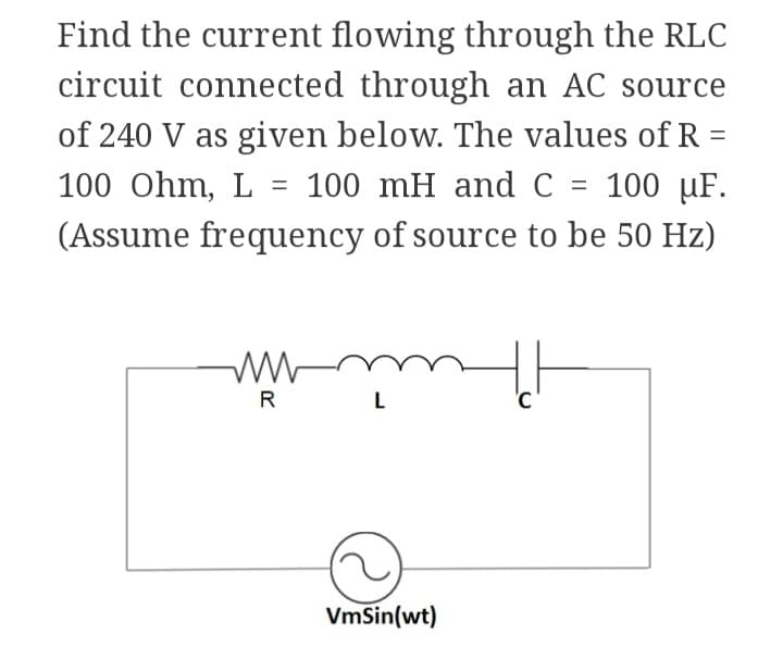 Find the current flowing through the RLC
circuit connected through an AC source
of 240 V as given below. The values of R =
100 Ohm, L = 100 mH and C = 100 µF.
(Assume frequency of source to be 50 Hz)
www
R
L
VmSin(wt)
'C
