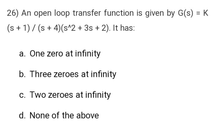 26) An open loop transfer function is given by G(s) = K
(s + 1) / (s + 4) (s^2 + 3s + 2). It has:
a. One zero at infinity
b. Three zeroes at infinity
c. Two zeroes at infinity
d. None of the above