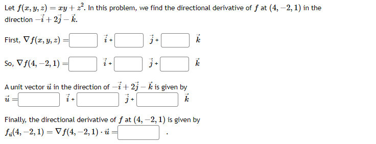 Let f(x, y, z) = xy + 2². In this problem, we find the directional derivative of f at (4, -2, 1) in the
direction -i +2j - k.
First, V f(x, y, z)
j+
So, V f(4, -2, 1)
j+
A unit vector in the direction of -+2j-k is given by
ú
j+
k
te
i +
13
k
k
Finally, the directional derivative of fat (4, -2, 1) is given by
f(4, -2, 1) = Vf(4, -2, 1) u =