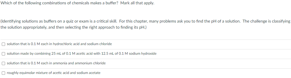 Which of the following combinations of chemicals makes a buffer? Mark all that apply.
(Identifying solutions as buffers on a quiz or exam is a critical skill. For this chapter, many problems ask you to find the pH of a solution. The challenge is classifying
the solution appropriately, and then selecting the right approach to finding its pH.)
O solution that is 0.1 M each in hydrochloric acid and sodium chloride
O solution made by combining 25 mL of 0.1 M acetic acid with 12.5 mL of 0.1 M sodium hydroxide
O solution that is 0.1 M each in ammonia and ammonium chloride
O roughly equimolar mixture of acetic acid and sodium acetate
