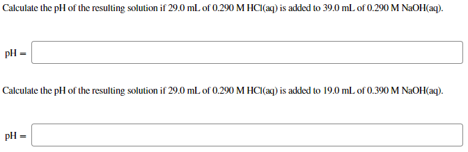 Calculate the pH of the resulting solution if 29.0 mL of 0.290 M HCI(aq) is added to 39.0 mL of 0.290 M NAOH(aq).
pH =
Calculate the pH of the resulting solution if 29.0 mL of 0.290 M HCI(aq) is added to 19.0 mL of 0.390 M NAOH(aq).
pH =
