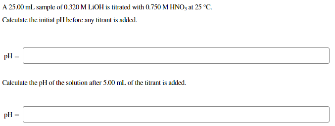 A 25.00 mL sample of 0.320 M LIOH is titrated with 0.750 M HNO3 at 25 °C.
Calculate the initial pH before any titrant is added.
pH =
Calculate the pH of the solution after 5.00 mL of the titrant is added.
pH =

