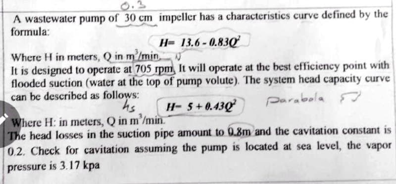 A wastewater pump of 30 cm impeller has a characteristics curve defined by the
formula:
H= 13.6-0.83g
Where H in meters, Q in m'/min,
It is designed to operate at 705 rpm, It will operate at the best efficiency point with
flooded suction (water at the top of pump volute). The system head capacity curve
can be described as follows:
H- 5+0.43Q
parabola
Where H: in meters, Q in m'/min.
The head losses in the suction pipe amount to 0.8m and the cavitation constant is
0.2. Check for cavitation assuming the pump is located at sea level, the vapor
pressure is 3.17 kpa
