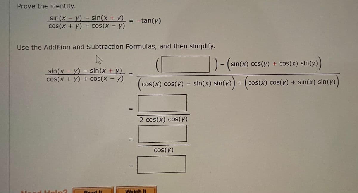 Prove the identity.
-
sin(x - y) sin(x + y)
cos(x + y) + cos(x - y)
-tan(y)
Use the Addition and Subtraction Formulas, and then simplify.
A
-(sin(x) cos(y) + cos(x) sin(y))
sin(x - y) - sin(x + y)
cos(x + y) + cos(x - y)
(co
cos(x) cos(y) – sin(x) sin(y)) + (cos(x) cos(y) + sin(x) sin(y))
2 cos(x) cos(y)
cos(y)
In2
Read It
=
11
Watch It