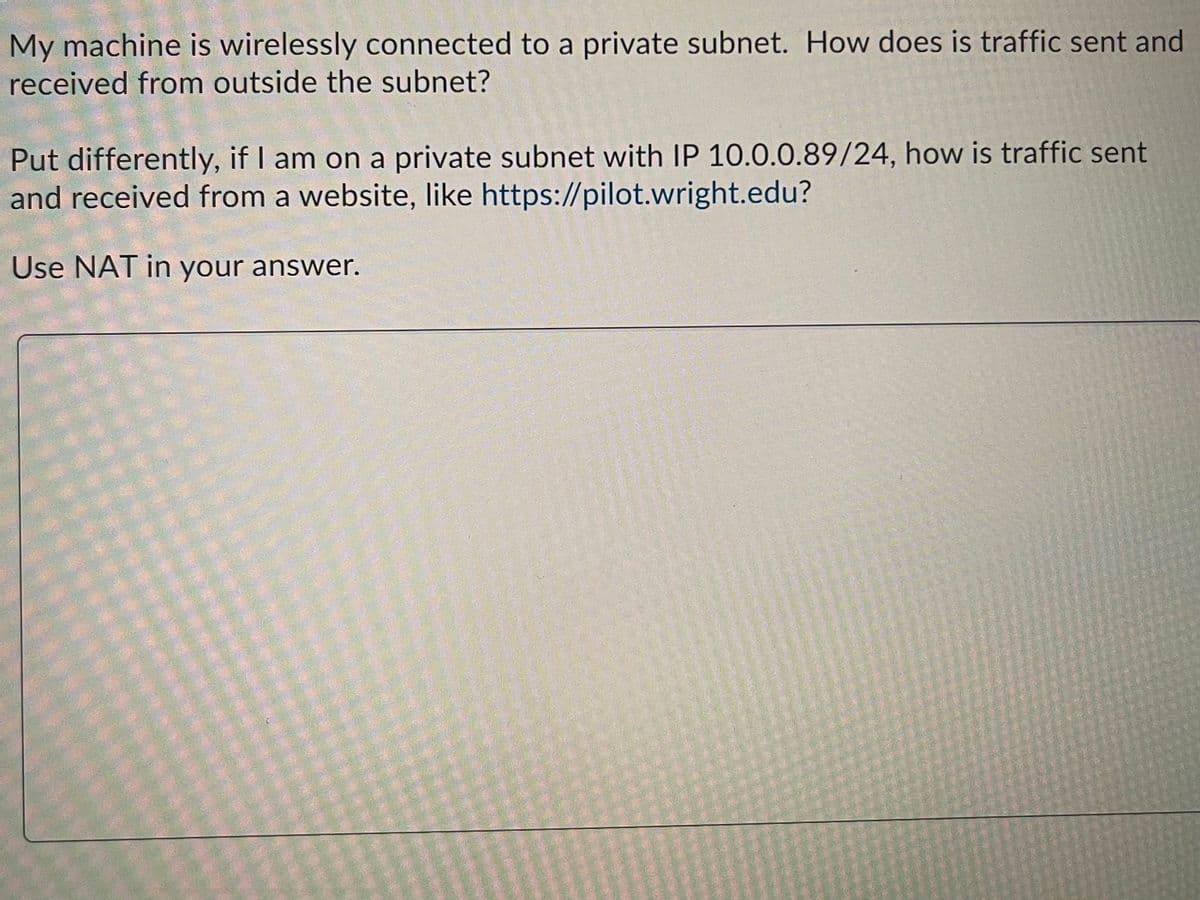 My machine is wirelessly connected to a private subnet. How does is traffic sent and
received from outside the subnet?
Put differently, if I am on a private subnet with IP 10.0.0.89/24, how is traffic sent
and received from a website, like https://pilot.wright.edu?
Use NAT in your answer.

