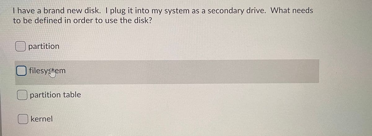 I have a brand new disk. I plug it into my system as a secondary drive. What needs
to be defined in order to use the disk?
partition
filesygtem
Upartition table
kernel
