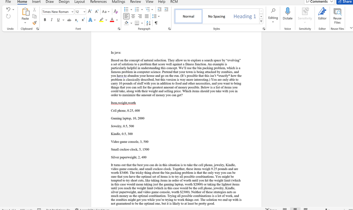 File
Home
Insert
Draw
Design
Layout
References
Mailings
Review
View
Help
RCM
Comments
A Share
E - E - E
Times New Roman
12
A A Aa v
Normal
No Spacing
Heading 1
Editing
Paste
в IU
ab X2
x A
A
Dictate
Sensitivity
Editor
Reuse
Files
Undo
Clipboard
Font
Paragraph
Styles
Voice
Sensitivity
Editor
Reuse Files
In java:
Based on the concept of natural selection. They allow
a set of solutions to a problem that score well against a fitness function. An example is
particularly helpful in understanding this concept. We'll use the bin packing problem, which is a
famous problem in computer science. Pretend that your town is being attacked by zombies, and
you have to abandon your house and go on the run. (It's possible that this isn't *exactly* how the
problem is classically described, but this version is way more interesting.) You are only able to
carry 10 pounds of stuff with you in addition to food and other necessities, and you want to bring
things that you can sell for the greatest amount of money possible. Below is a list of items you
could take, along with their weight and selling price. Which items should you take with you in
order to maximize the amount of money you can get?
to explore a search space by “evolving"
Item,weight,worth
Cell phone, 0.25, 600
Gaming laptop, 10, 2000
Jewelry, 0.5, 500
Kindle, 0.5, 300
Video game console, 3, 500
Small cuckoo clock, 5, 1500
Silver paperweight, 2, 400
It turns out that the best you can do in this situation is to take the cell phone, jewelry, Kindle,
video game console, and small cuckoo clock. Together, these items weigh 9.25 pounds and are
worth $3400. The tricky thing about the bin packing problem is that the only way you can be
sure that you have the optimal set of items is to try all possible combinations. You might be
tempted to try short cuts, like taking items in order of worth until you hit the weight limit (which
in this case would mean taking just the gaming laptop, worth $2000) or taking the lightest items
until
reach the weight limit (which in this case would be the cell phone, jewelry, Kindle,
you
silver paperweight, and video game console, worth $2300). Neither of these strategies nets as
much money as the optimal combination. Trying all possible combinations is a lot of work, and
the zombies might get you while you're trying to work things out. The solution we end up with is
not guaranteed to be the optimal one, but it is likely to at least be pretty good.
Tou
<> 1>
>
