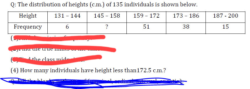 Q: The distribution of heights (c.m.) of 135 individuals is shown below.
Height
131 - 144
145 - 158
159 - 172
173 - 186
Frequency
6
?
51
38
<-yrma the true m
the class mida
(4) How many individuals have height less than 172.5 c.m.?
187 - 200
15