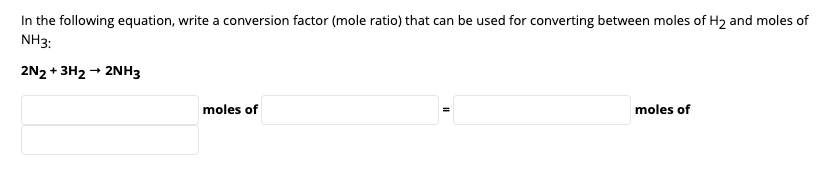 In the following equation, write a conversion factor (mole ratio) that can be used for converting between moles of H2 and moles of
NH3:
2N2 + 3H2 → 2NH3
moles of
moles of
