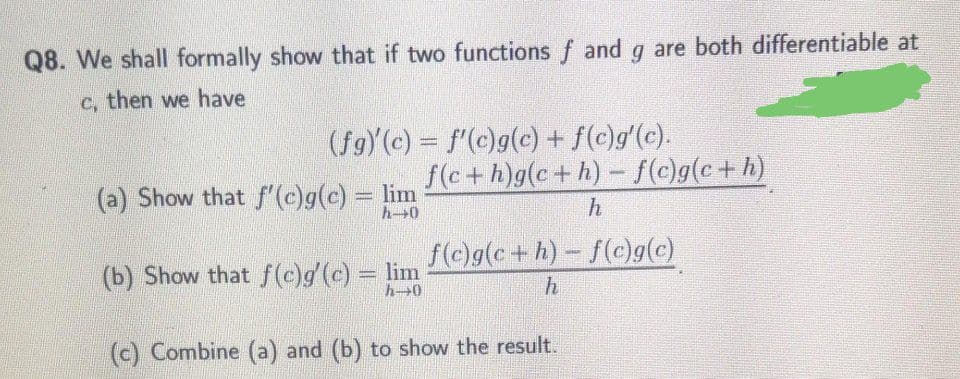 Q8. We shall formally show that if two functions f and q are both differentiable at
c, then we have
(fg)(c) = f(c)g(c) + f(c)g'(c).
f(c+h)g(c+h) - f(c)g(c+h)
(a) Show that f'(c)g(c) = lim
h-0
f(c)g(c+h)- f(c)g(c)
(b) Show that f(c)g'(c) lim
h 0
h
(c) Combine (a) and (b) to show the result.
