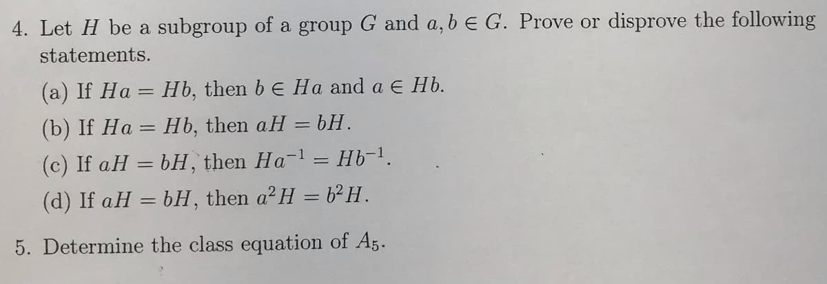 4. Let H be a subgroup of a group G and a, b e G. Prove or disprove the following
statements.
(a) If Ha = Hb, then b e Ha and a E Hb.
(b) If Ha = Hb, then aH = bH.
(c) If aH = bH, then Ha-l = Hb-1.
(d) If aH = bH, then a²H = 6²H.
5. Determine the class equation of A5.
