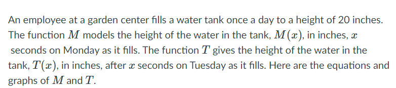 An employee at a garden center fills a water tank once a day to a height of 20 inches.
The function M models the height of the water in the tank, M(x), in inches, æ
seconds on Monday as it fills. The function T gives the height of the water in the
tank, T(x), in inches, after x seconds on Tuesday as it fills. Here are the equations and
graphs of M and T.
