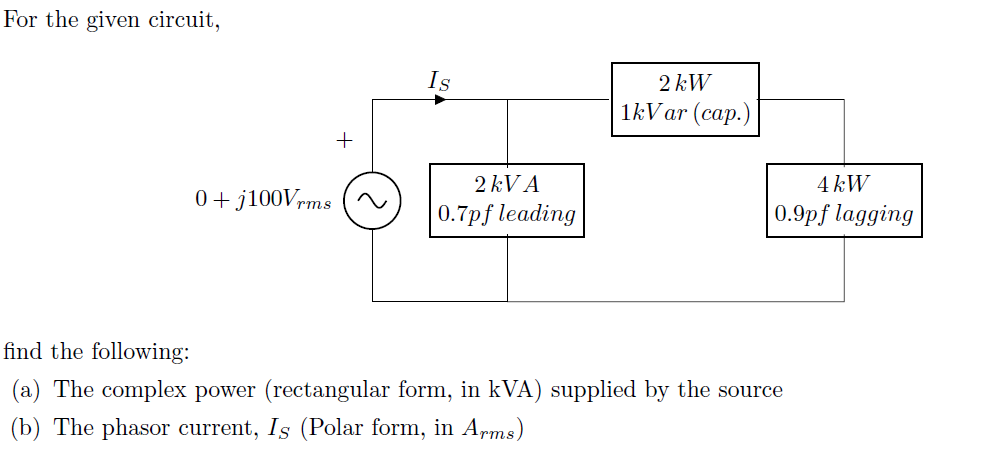 For the given circuit,
Is
2 kW
1kV ar (cap.)
2 kV A
4 kW
0+ j100Vrms
|0.7pf leading
0.9pf lagging
find the following:
(a) The complex power (rectangular form, in kVA) supplied by the source
(b) The phasor current, Is (Polar form, in Arms)
