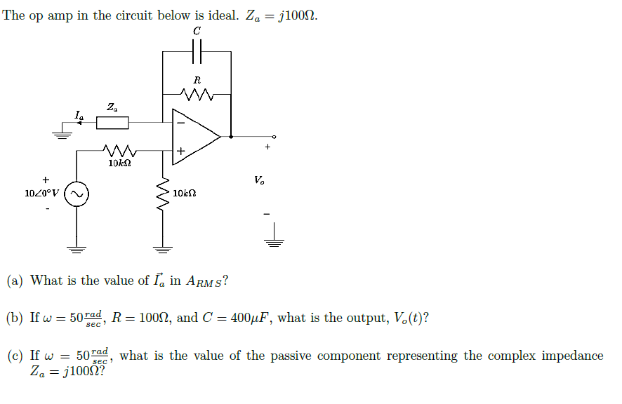 The op amp in the circuit below is ideal. Za = j1002.
R
V.
1020°V
10kN
(a) What is the value of I, in ARMS?
(b) If w = 50rad, R= 1002, and C = 400HF, what is the output, V.(t)?
sec
50 Tad, what is the value of the passive component representing the complex impedance
Za = j100?
sec
