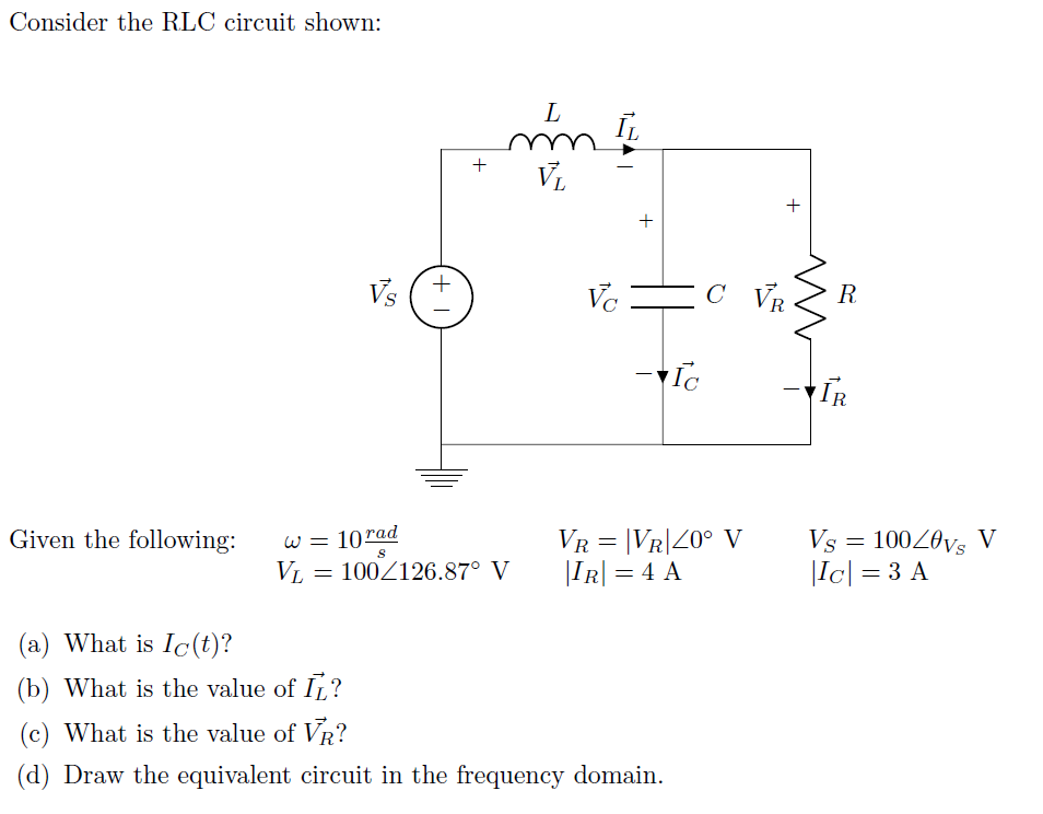 Consider the RLC circuit shown:
L
V
+
Vs
Vc
EC VR
R
-IR
Given the following:
VR = |VR|20° V
|IR| = 4 A
Vs = 100Z0vs V
|Ic| = 3 A
W =
10rad
VL
100Z126.87° V
(a) What is Ic(t)?
(b) What is the value of IL?
(c) What is the value of VR?
(d) Draw the equivalent circuit in the frequency domain.
+
