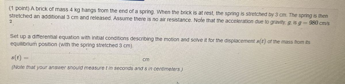 (1 point) A brick of mass 4 kg hangs from the end of a spring. When the brick is at rest, the spring is stretched by 3 cm. The spring is then
stretched an additional 3 cm and released. Assume there is no air resistance. Note that the acceleration due to gravity, g. is g = 980 cm/s
2
Set up a differential equation with initial conditions describing the motion and solve it for the displacement s(t) of the mass from its
equilibrium position (with the spring stretched 3 cm).
s(t)=
cm
(Note that your answer should measure t in seconds and s in centimeters.)
