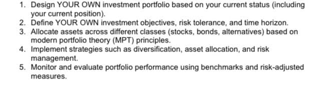 1. Design YOUR OWN investment portfolio based on your current status (including
your current position).
2. Define YOUR OWN investment objectives, risk tolerance, and time horizon.
3. Allocate assets across different classes (stocks, bonds, alternatives) based on
modern portfolio theory (MPT) principles.
4. Implement strategies such as diversification, asset allocation, and risk
management.
5. Monitor and evaluate portfolio performance using benchmarks and risk-adjusted
measures.