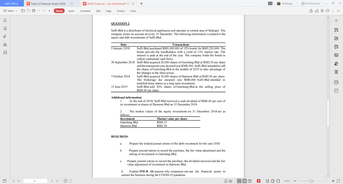 WPS Office
P Topic 6 Financial Assets A202
P A202-Financial .ets-Student.pdf Q X
+
Sembag.
O Go Premium
= Menu v
Home
Insert
Comment
Edit
Page
Protect
Tools
IK
QUESTION 2
Suffi Bhd is a distributor of electrical appliances and operates in central area of Selangor. The
company closes its account on every 31 December. The following information is related to the
equity and debt investments of Suffi Bhd:
Date
Transactions
5 January 2018
Suffi Bhd purchased RM5,000,000 of 12% bonds for RM5,250,000. The
bonds provide the bondholders with a yield of 11% market rate. The
interest is paid at the end of the year. The company holds the bonds to
collect contractual cash flows.
30 September 2018 Suffi Bhd acquired 20,000 shares of Gemilang Bhd at RM3.50 per share
and the transaction cost incurred was RM8,500. Suffi Bhd intended to sell
the shares of Gemilang Bhd in the middle of 2019 to take advantage of
the changes in the share prices.
Suffi Bhd acquired 30,000 shares of Harmoni Bhd at RM2.00 per share.
The brokerage fee incurred was RM6,000. Suffi Bhd intended to
establish these shares as a long term investment.
Suffi Bhd sold 50% shares of Gemilang Bhd at the selling price of
RM4.00 per share.
3E
7 October 2018
15 June 2019
Additional information:
At the end of 2018, Suffi Bhd received a cash dividend of RM0.40 per unit of
its investment in shares of Harmoni Bhd on 31 December 2018.
1.
2.
follows:
The market values of the equity investments on 31 December 2018 are as
Investment
Market value per share
Gemilang Bhd
Harmoni Bhd
RM4.15
RM2.50
REQUIRED:
Prepare the related journal entries of the debt investment for the year 2018.
a
b.
Prepare journal entries to record the purchase, the fair value adjustment and the
selling of investment in Gemilang Bhd.
Prepare journal entries to record the purchase, the dividend received and the fair
value adjustment of investment in Harmoni Bhd.
C.
d.
Explain FOUR (4) reasons why companies can use the financial assets to
sustain the business during the COVID-19 pandemic.
3/-
> >I
80 00
85% -
>
