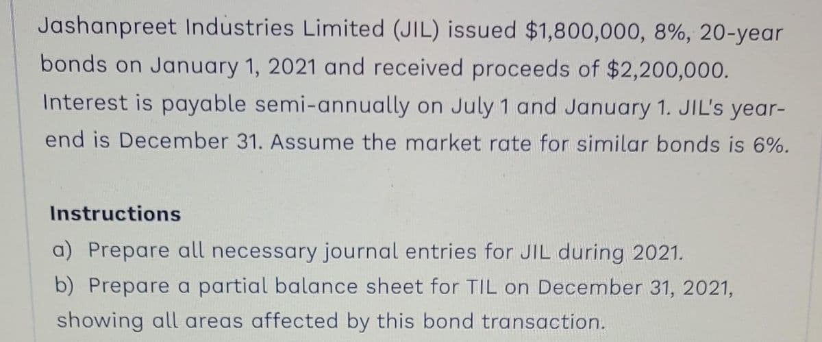 Jashanpreet Industries Limited (JIL) issued $1,800,000, 8%, 20-year
bonds on January 1, 2021 and received proceeds of $2,200,000.
Interest is payable semi-annually on July 1 and January 1. JIL's year-
end is December 31. Assume the market rate for similar bonds is 6%.
Instructions
a) Prepare all necessary journal entries for JIL during 2021.
b) Prepare a partial balance sheet for TIL on December 31, 2021,
showing all areas affected by this bond transaction.