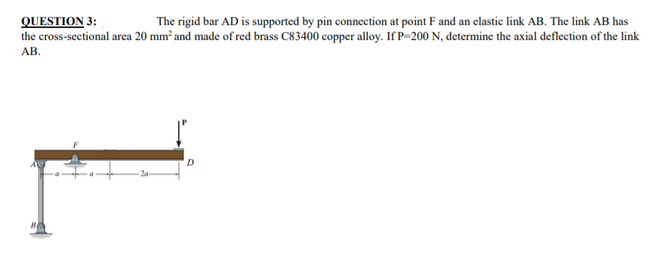 The rigid bar AD is supported by pin connection at point F and an elastic link AB. The link AB has
QUESTION 3:
the cross-sectional area 20 mm² and made of red brass C83400 copper alloy. If P=200 N, determine the axial deflection of the link
АВ.
B
