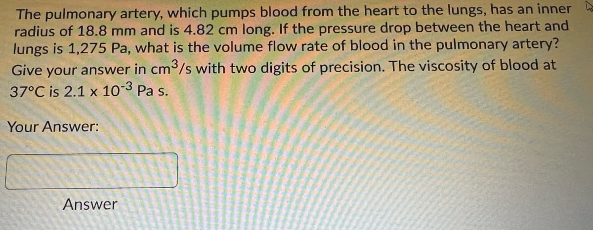 The pulmonary artery, which pumps blood from the heart to the lungs, has an inner
radius of 18.8 mm and is 4.82 cm long. If the pressure drop between the heart and
lungs is 1,275 Pa, what is the volume flow rate of blood in the pulmonary artery?
Give your answer in cm3/s with two digits of precision. The viscosity of blood at
37°C is 2.1 x 103 Pa s.
Your Answer:
Answer
