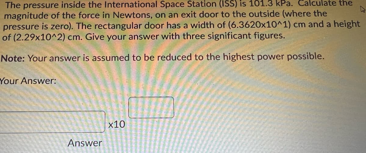 The pressure inside the International Space Station (ISS) is 101.3 kPa. Calculate the
magnitude of the force in Newtons, on an exit door to the outside (where the
pressure is zero). The rectangular door has a width of (6.3620x10^1) cm and a height
of (2.29x10^2) cm. Give your answer with three significant figures.
Note: Your answer is assumed to be reduced to the highest power possible.
Your Answer:
x10
Answer
