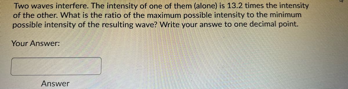Two waves interfere. The intensity of one of them (alone) is 13.2 times the intensity
of the other. What is the ratio of the maximum possible intensity to the minimum
possible intensity of the resulting wave? Write your answe to one decimal point.
Your Answer:
Answer
