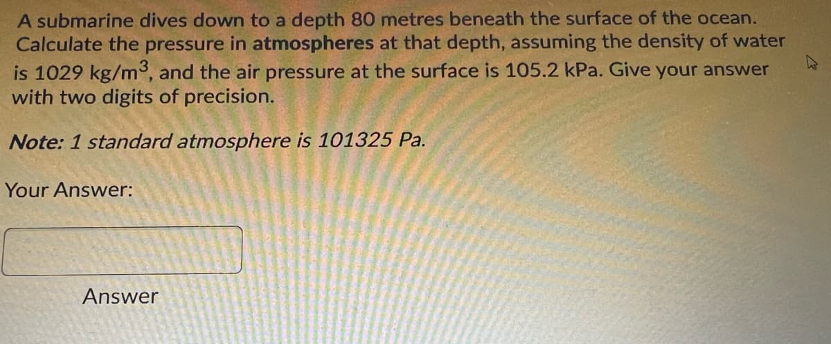 A submarine dives down to a depth 80 metres beneath the surface of the ocean.
Calculate the pressure in atmospheres at that depth, assuming the density of water
is 1029 kg/m3, and the air pressure at the surface is 105.2 kPa. Give your answer
with two digits of precision.
Note: 1 standard atmosphere is 101325 Pa.
Your Answer:
Answer
