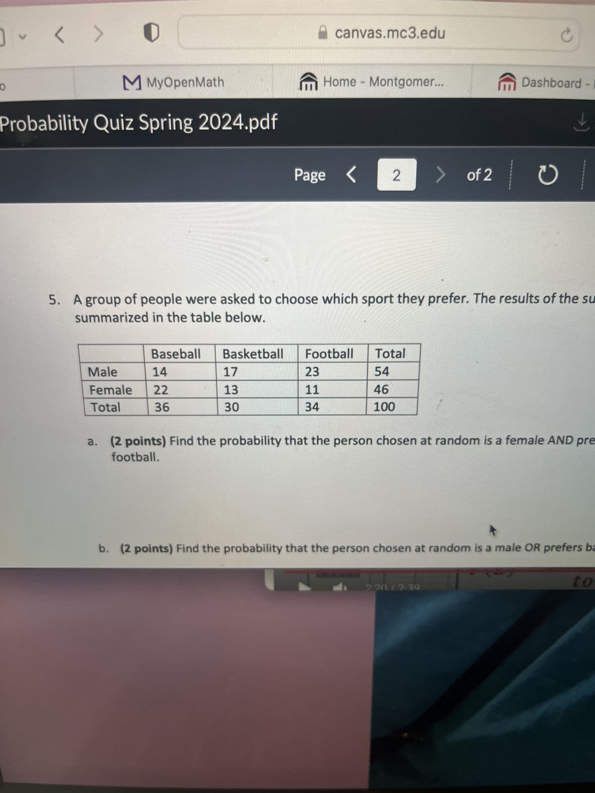 0
V
>
MMyOpenMath
Probability Quiz Spring 2024.pdf
canvas.mc3.edu
C
Home Montgomer...
m
Dashboard - I
Page < 2
> of 2
of 2 0
5. A group of people were asked to choose which sport they prefer. The results of the su
summarized in the table below.
Baseball
Basketball
Football
Male
14
17
23
Total
54
Female
22
13
11
46
Total
36
30
34
100
a. (2 points) Find the probability that the person chosen at random is a female AND pre
football.
b. (2 points) Find the probability that the person chosen at random is a male OR prefers ba
2:20/2-39
to