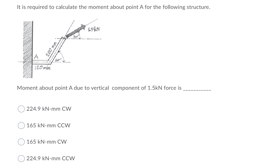 It is required to calculate the moment about point A for the following structure.
A
120mm
Moment about point A due to vertical component of 1.5kN force is
224.9 kN-mm CW
165 kN-mm CCVW
165 kN-mm CW
224.9 kN-mm CCW
200 mm
