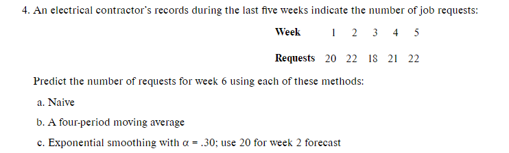 4. An electrical contractor's records during the last five weeks indicate the number of job requests:
Week
1 2
3 4 5
Requests 20 22 18 21 22
Predict the number of requests for week 6 using each of these methods:
a. Naive
b. A four-period moving average
c. Exponential smoothing with a = .30; use 20 for week 2 forecast
