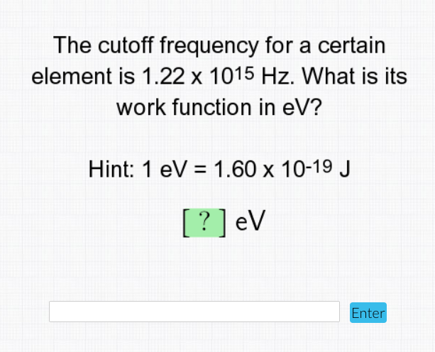 The cutoff frequency for a certain
element is 1.22 x 1015 Hz. What is its
work function in eV?
Hint: 1 eV = 1.60 x 10-19 J
[?]eV
Enter
