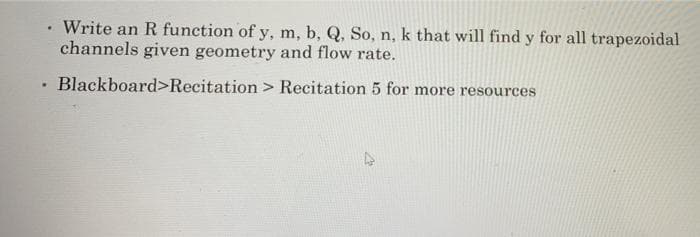 Write an R function of y, m, b, Q, So, n, k that will find y for all trapezoidal
channels given geometry and flow rate.
Blackboard>Recitation > Recitation 5 for more resources
