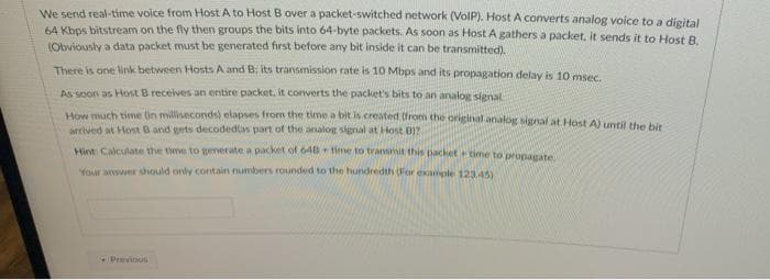 We send real-time voice from Host A to Host B over a packet-switched network (VolP). Host A converts analog voice to a disital
64 Kbps bitstream on the fly then groups the bits into 64-byte packets. As soon as Host A gathers a packet, it sends it to Host R
(Obviously a data packet must be generated first before any bit inside it can be transmitted).
There is one link between Hosts A and B; its transmission rate is 10 Mbps and its propagation delay is 10 msec.
As soon as Host B receives an entire packet, it converts the packet's bits to an analog signal
How much time (in milliseconds) elapses from the time a bit is created from the original analog signal at Host A) until the bis
arrived at Host B and gets decodedas part of the analog signal at Host B)?
Hint Calculate the time to generate a packet of 648 time to transmit this packettime to propagate
Your aewwer should only contain umbers rounded to the hundredth (For example 123 S)
Prvious
