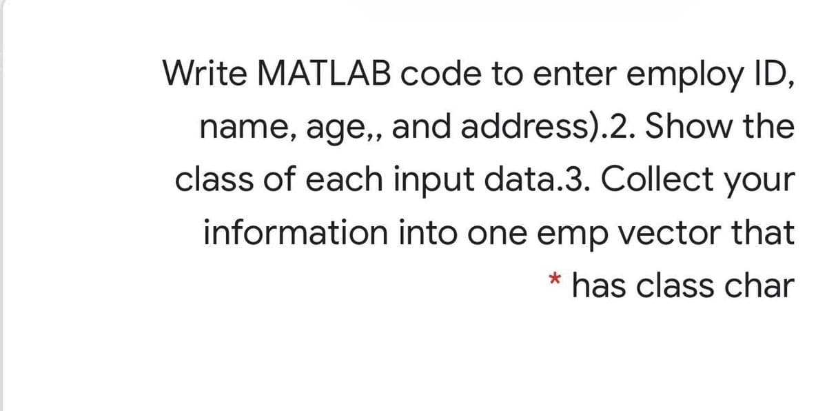 Write MATLAB code to enter employ ID,
name, age,, and address).2. Show the
class of each input data.3. Collect your
information into one emp vector that
* has class char
