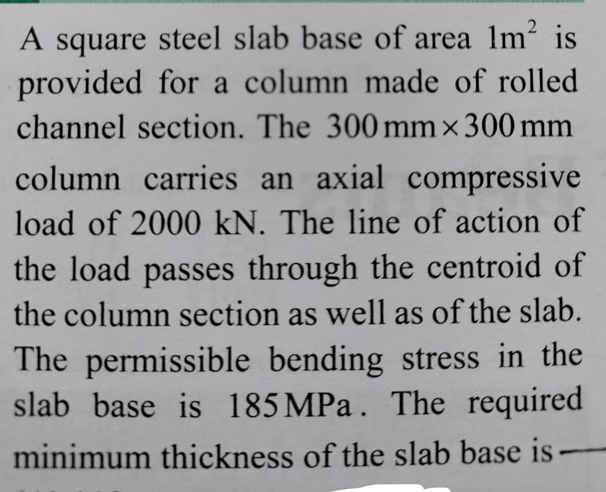A square steel slab base of area 1m is
provided for a column made of rolled
channel section. The 300 mm x300 mm
A
column carries an axial compressive
load of 2000 kN. The line of action of
the load passes through the centroid of
the column section as well as of the slab.
The permissible bending stress in the
slab base is 185 MPa. The required
minimum thickness of the slab base is

