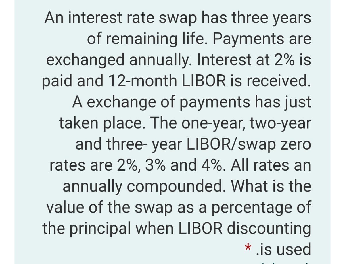 An interest rate swap has three years
of remaining life. Payments are
exchanged annually. Interest at 2% is
paid and 12-month LIBOR is received.
A exchange of payments has just
taken place. The one-year, two-year
and three- year LIBOR/swap zero
rates are 2%, 3% and 4%. All rates an
annually compounded. What is the
value of the swap as a percentage of
the principal when LIBOR discounting
* is used
