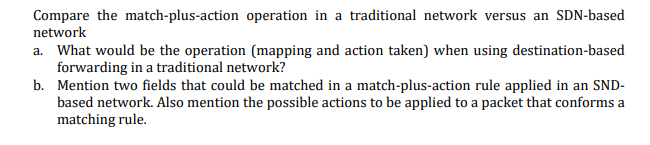 Compare the match-plus-action operation in a traditional network versus an SDN-based
network
a. What would be the operation (mapping and action taken) when using destination-based
forwarding in a traditional network?
b. Mention two fields that could be matched in a match-plus-action rule applied in an SND-
based network. Also mention the possible actions to be applied to a packet that conforms a
matching rule.
