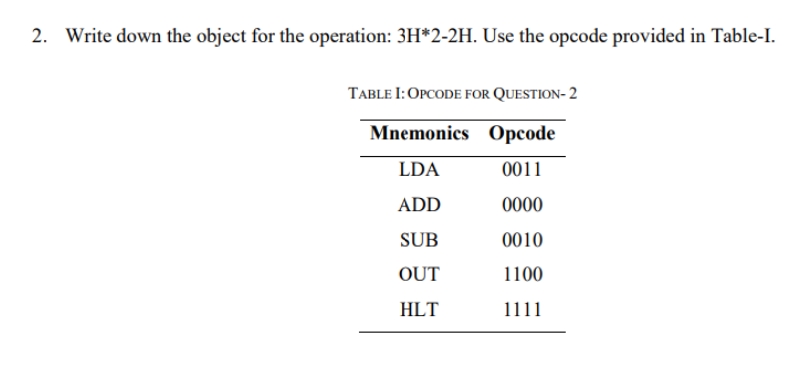 2. Write down the object for the operation: 3H*2-2H. Use the opcode provided in Table-I.
TABLE I: OPCODE FOR QUESTION- 2
Mnemonics Opcode
LDA
0011
ADD
0000
SUB
0010
OUT
1100
HLT
1111
