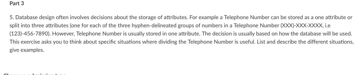 Part 3
5. Database design often involves decisions about the storage of attributes. For example a Telephone Number can be stored as a one attribute or
split into three attributes (one for each of the three hyphen-delineated groups of numbers in a Telephone Number (XXX)-XXX-XXXX, I.e
(123)-456-7890). However, Telephone Number is usually stored in one attribute. The decision is usually based on how the database will be used.
This exercise asks you to think about specific situations where dividing the Telephone Number is useful. List and describe the different situations,
give examples.
