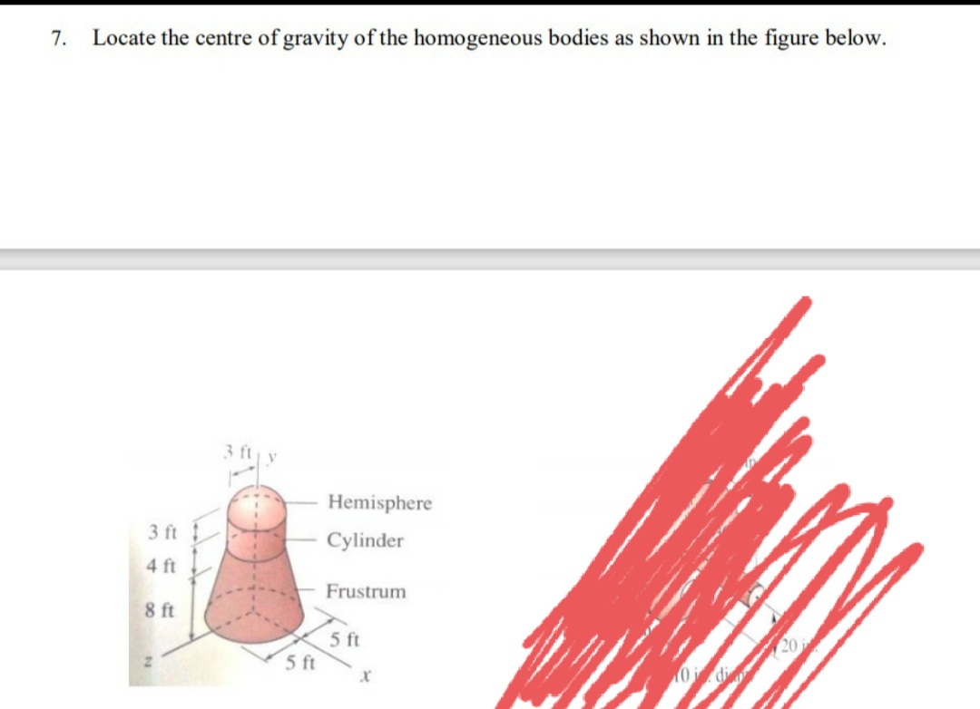 7.
Locate the centre of gravity of the homogeneous bodies as shown in the figure below.
3 fty
Hemisphere
3 ft !
Cylinder
4 ft
Frustrum
8 ft
5 ft
5 ft
20
0di
