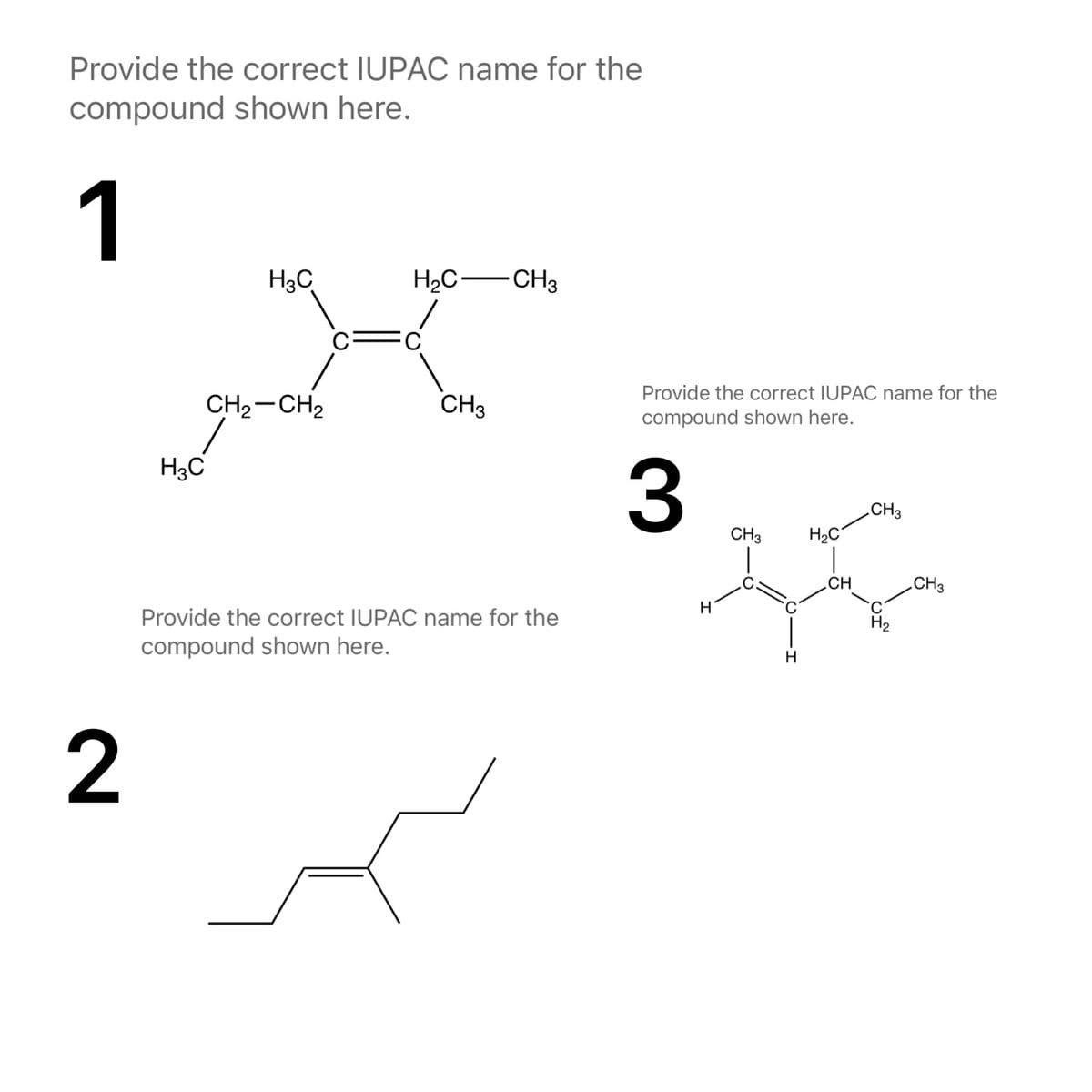 Provide the correct IUPAC name for the
compound shown here.
1
H3C
H2C-CH3
C
Provide the correct IUPAC name for the
CH2-CH2
CH3
compound shown here.
H3C
3
„CH3
CH3
H2C
CH
CH3
Provide the correct IUPAC name for the
compound shown here.
2
