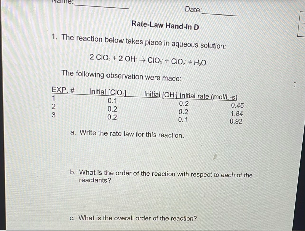 Date:
Rate-Law Hand-In D
1. The reaction below takes place in aqueous solution:
2 CIO, + 2 OH → CIO, + CIO, + H,O
The following observation were made:
EXP. #
Initial [CIO;]
Initial [OH:] Initial rate (mol/L-s)
1
0.1
0.2
0.2
0.2
0.1
0.45
1.84
0.92
0.2
a. Write the rate law for this reaction.
b. What is the order of the reaction with respect to each of the
reactants?
C. What is the overall order of the reaction?
-23
