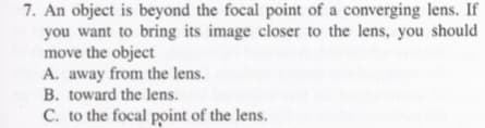 7. An object is beyond the focal point of a converging lens. If
you want to bring its image closer to the lens, you should
move the object
A. away from the lens.
B. toward the lens.
C. to the focal point of the lens.
