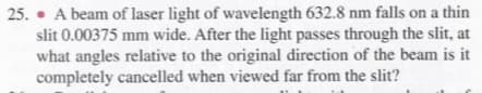 25. • A beam of laser light of wavelength 632.8 nm falls on a thin
slit 0.00375 mm wide. After the light passes through the slit, at
what angles relative to the original direction of the beam is it
completely cancelled when viewed far from the slit?
