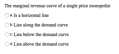 The marginal revenue curve of a single price monopolist
a. Is a horizontal line
b. Lies along the demand curve
c. Lies below the demand curve
d. Lies above the demand curve