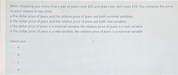 When shopping you notice that a pair of jeans costs $20 and that a tee-shirt costs $10. You compute the price
of jeans relative to tee-shirts.
a. The dollar price of jeans and the relative price of jeans are both nominal variables.
b.The dollar price of jeans and the relative price of jeans are both real variables.
c.The dollar price of jeans is a nominal variable; the relative price of jeans is a real variable.
d.The dollar price of jeans is a real variable; the relative price of jeans is a nominal variable.
Select one:
O a
Ob