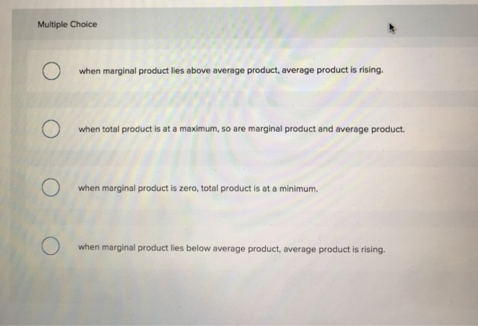 Multiple Choice
O
when marginal product lies above average product, average product is rising.
when total product is at a maximum, so are marginal product and average product.
when marginal product is zero, total product is at a minimum.
when marginal product lies below average product, average product is rising.