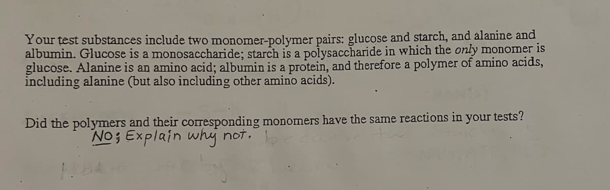 Your test substances include two monomer-polymer pairs: glucose and starch, and alanine and
albumin. Glucose is a monosaccharide; starch is a polysaccharide in which the only monomer is
glucose. Alanine is an amino acid; albumin is a protein, and therefore a polymer of amino acids,
including alanine (but also including other amino acids).
Did the polymers and their cOIresponding monomers have the same reactions in your tests?
No; Explain why not.
