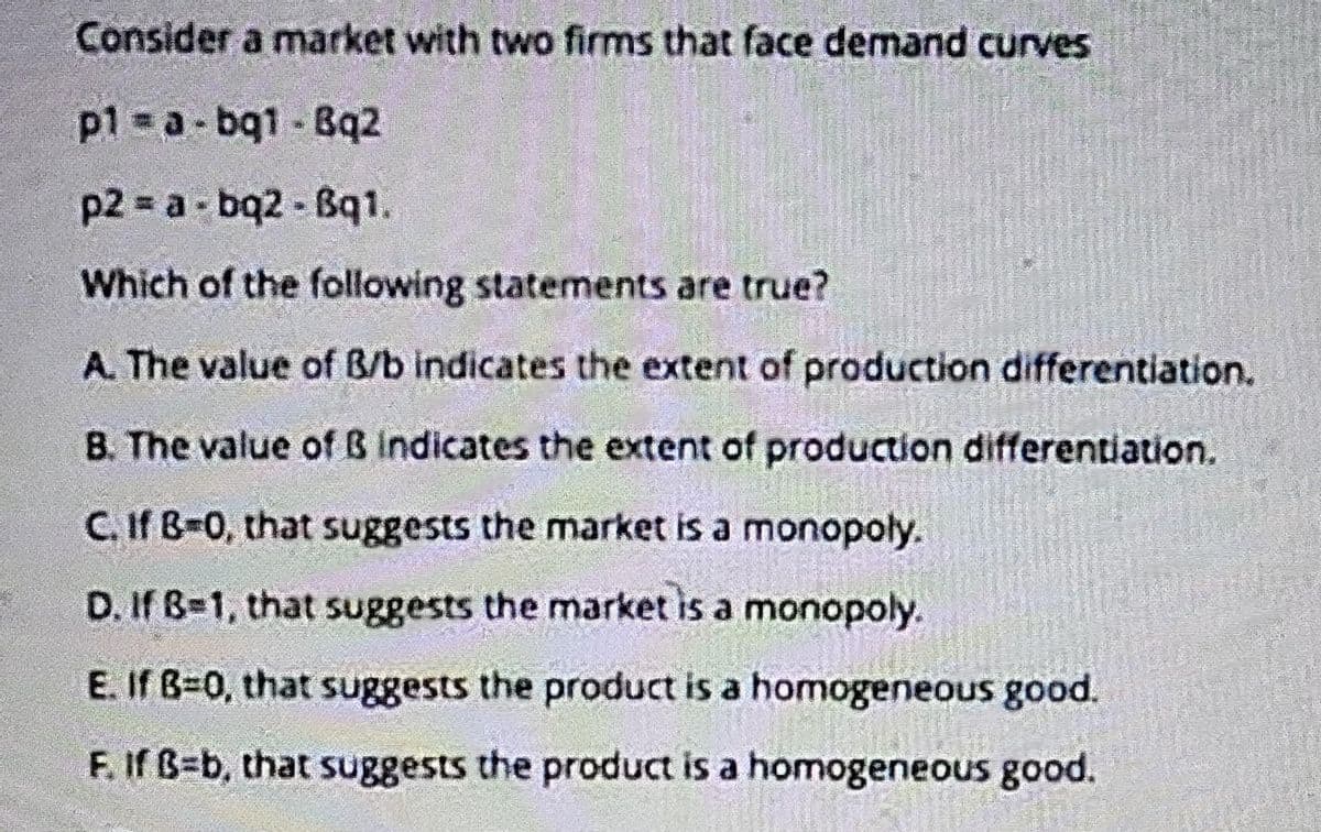 Consider a market with two firms that face demand curves
p1 a-bq1 - Bq2
p2 = a- bq2 - Bq1
Which of the following statements are true?
A. The value of B/b indicates the extent of production differentiation.
B. The value of B indicates the extent of production differentiation.
C. If B-0, that suggests the market is a monopoly.
D. If B=1, that suggests the market is a monopoly.
E. If B-0, that suggests the product is a homogeneous good.
F. If B=b, that suggests the product is a homogeneous good.
